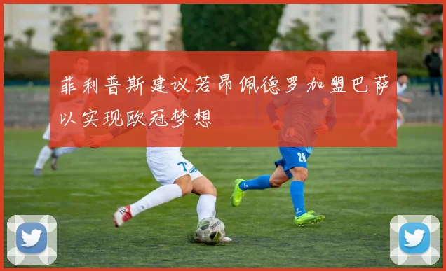 菲利普斯建议若昂佩德罗加盟巴萨以实现欧冠梦想