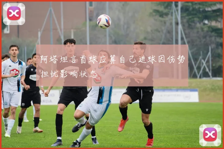 阿塔坦言首球应算自己进球因伤势担忧影响状态
