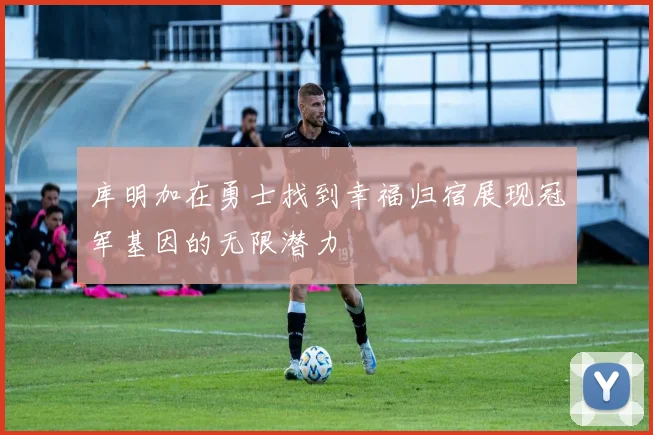 库明加在勇士找到幸福归宿展现冠军基因的无限潜力