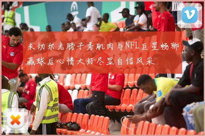 米切尔光膀子秀肌肉与NFL巨星畅聊赢球后心情大好尽显自信风采