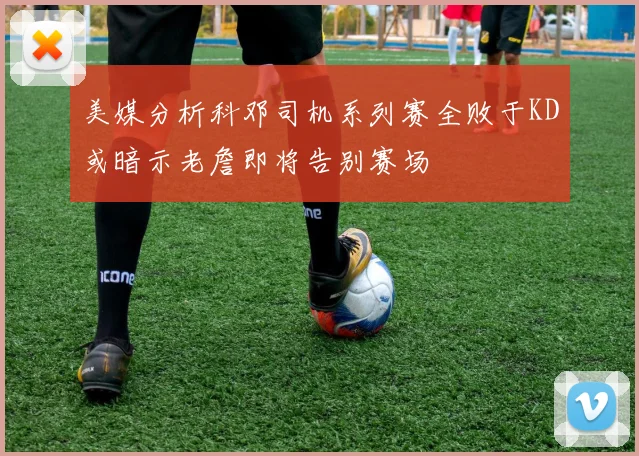 美媒分析科邓司机系列赛全败于KD或暗示老詹即将告别赛场