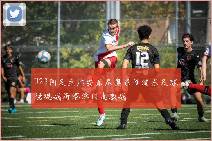 U23国足主帅安东尼奥亲临浦东足球场观战海港津门虎激战