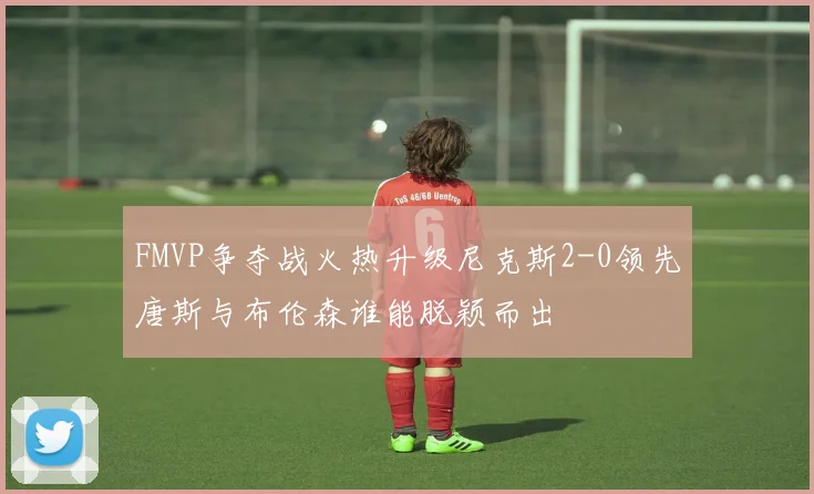 FMVP争夺战火热升级尼克斯2-0领先唐斯与布伦森谁能脱颖而出