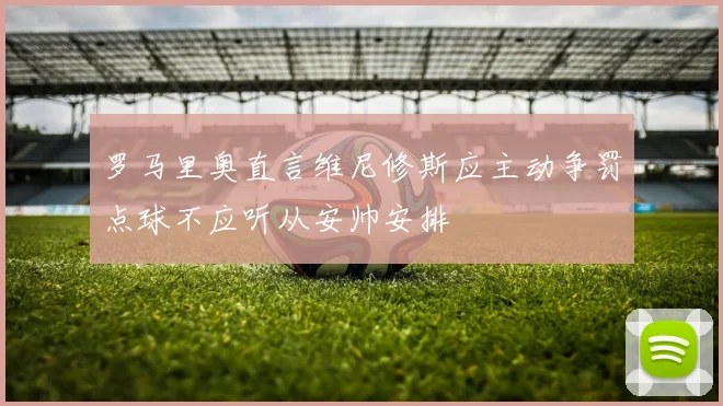 罗马里奥直言维尼修斯应主动争罚点球不应听从安帅安排