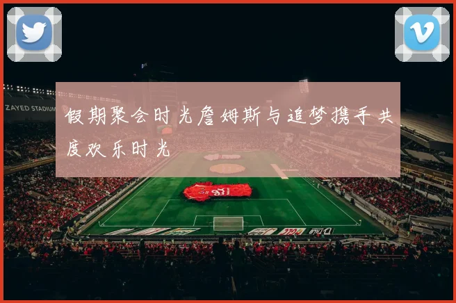 假期聚会时光詹姆斯与追梦携手共度欢乐时光