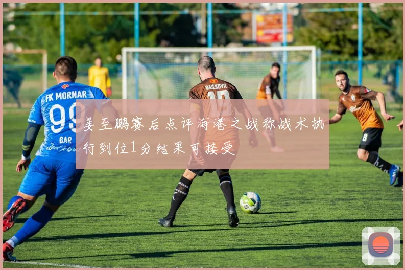 姜至鹏赛后点评海港之战称战术执行到位1分结果可接受
