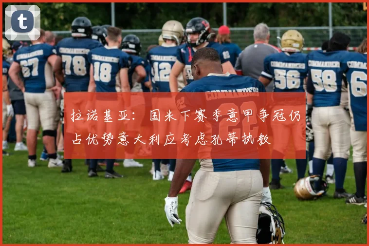 拉诺基亚：国米下赛季意甲争冠仍占优势意大利应考虑孔蒂执教