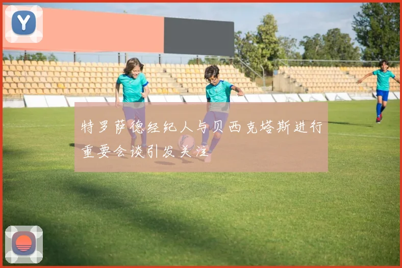 特罗萨德经纪人与贝西克塔斯进行重要会谈引发关注