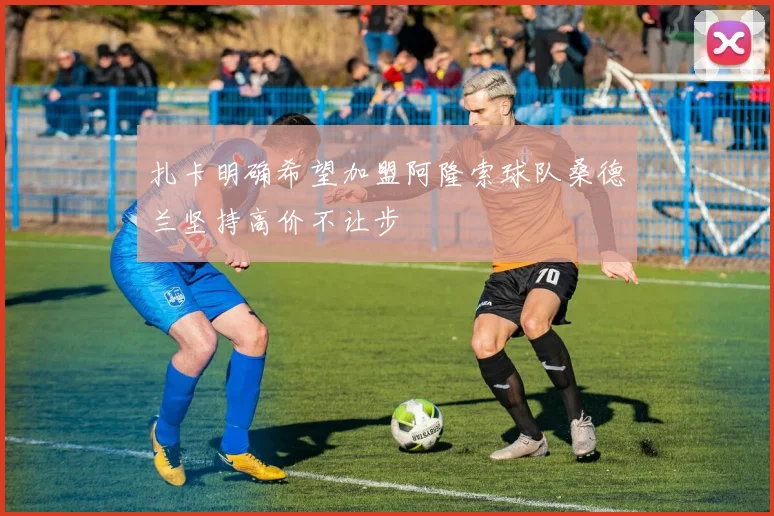 扎卡明确希望加盟阿隆索球队桑德兰坚持高价不让步