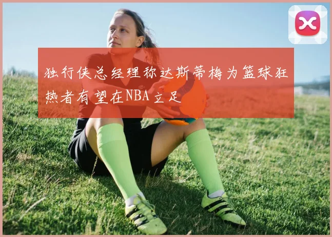独行侠总经理称达斯蒂梅为篮球狂热者有望在NBA立足