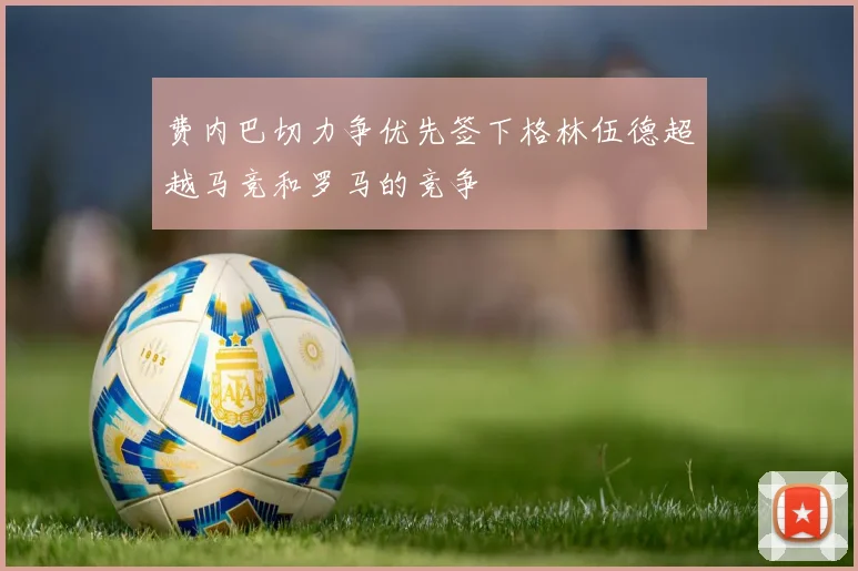 费内巴切力争优先签下格林伍德超越马竞和罗马的竞争